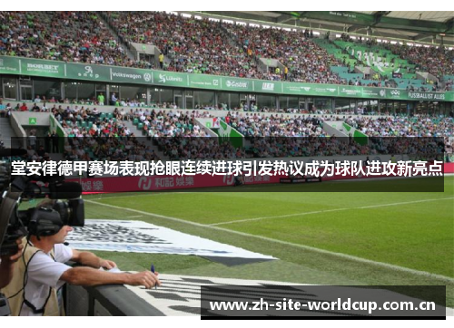 堂安律德甲赛场表现抢眼连续进球引发热议成为球队进攻新亮点 堂安律德甲赛场表现抢眼连续进球引发热议成为球队进攻新亮点